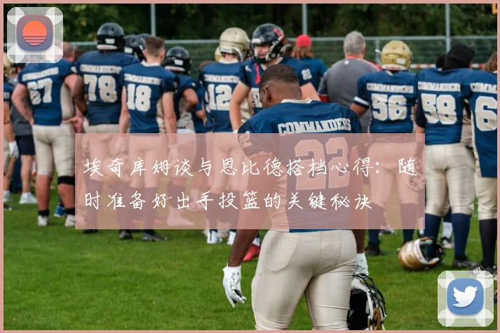 埃奇库姆谈与恩比德搭档心得：随时准备好出手投篮的关键秘诀