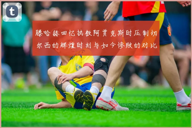 滕哈赫回忆执教阿贾克斯时压制切尔西的辉煌时刻与如今惨败的对比