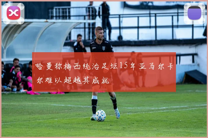 哈曼称梅西统治足坛15年亚马尔卡尔难以超越其成就