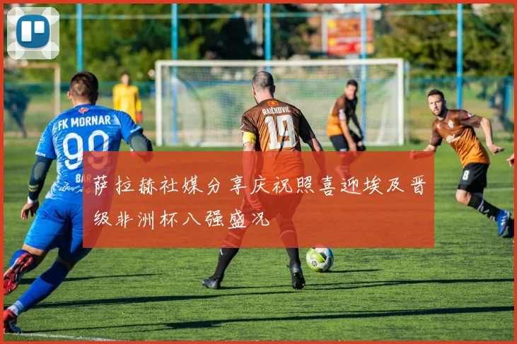 萨拉赫社媒分享庆祝照喜迎埃及晋级非洲杯八强盛况