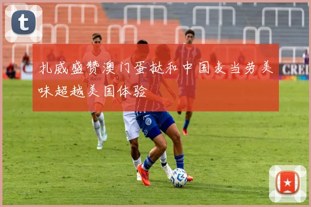扎威盛赞澳门蛋挞和中国麦当劳美味超越美国体验