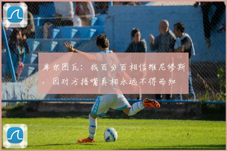 库尔图瓦：我百分百相信维尼修斯，因对方捂嘴真相永远不得而知