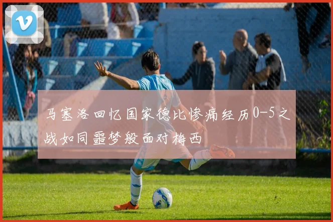 马塞洛回忆国家德比惨痛经历0-5之战如同噩梦般面对梅西
