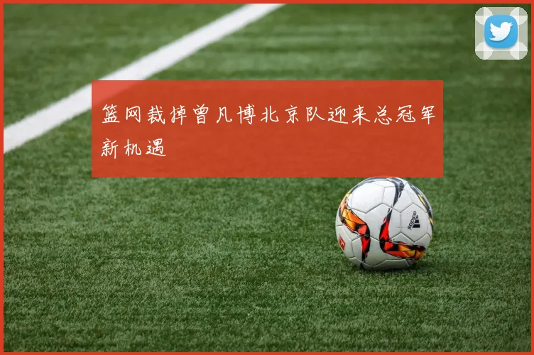 篮网裁掉曾凡博北京队迎来总冠军新机遇