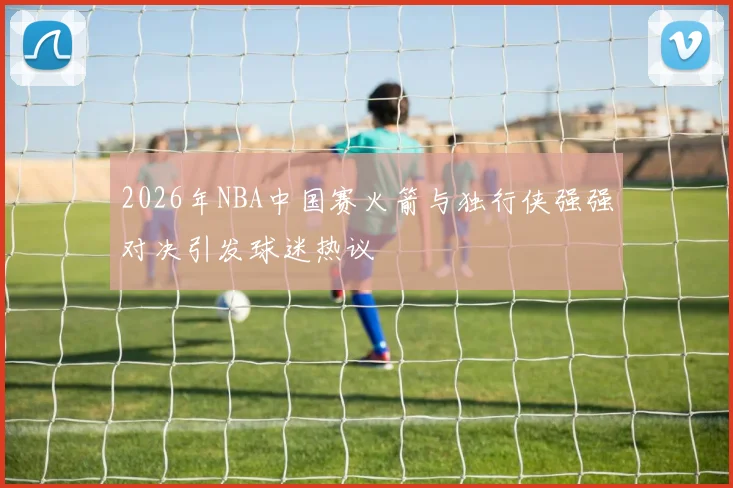 2026年NBA中国赛火箭与独行侠强强对决引发球迷热议