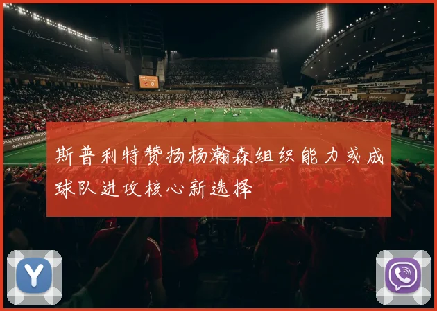 斯普利特赞扬杨瀚森组织能力或成球队进攻核心新选择