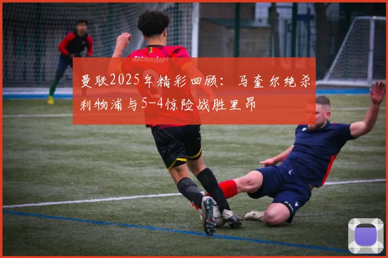 曼联2025年精彩回顾：马奎尔绝杀利物浦与5-4惊险战胜里昂